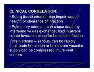 CLINICAL CORRELATION:
• Sub-q tissue edema - can impair wound
healing or clearance of infection
• Pulmonary edema – can cause death by
interfering w/ gas exchange; fluid in alveoli
create favorable place for bacterial infection
• Brain edema – serious, can be rapidly
fatal; brain herniation or brain stem vascular
supply can be compressed injure vent
centers
 