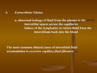 A.    Extracellular Edema

      a. abnormal leakage of fluid from the plasma to the
             interstitial spaces across the capillaries
             failure of the lymphatics to return fluid from the
                     interstitium back into the blood



 The most common clinical cause of interstitial fluid
 accumulation is excessive capillary fluid filtration
 