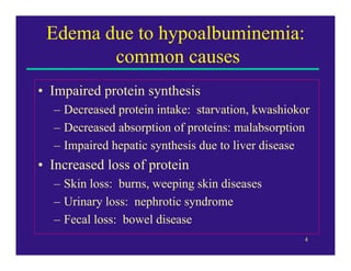 Edema due to hypoalbuminemia:
        common causes
• Impaired protein synthesis
  – Decreased protein intake: starvation, kwashiokor
  – Decreased absorption of proteins: malabsorption
  – Impaired hepatic synthesis due to liver disease
• Increased loss of protein
  – Skin loss: burns, weeping skin diseases
  – Urinary loss: nephrotic syndrome
  – Fecal loss: bowel disease
                                                   4
 