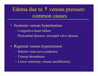 Edema due to venous pressure:
        common causes
• Systemic venous hypertension
  – Congestive heart failure
  – Pericardial diseases, tricuspid valve disease


• Regional venous hypertension
  – Inferior vena cava syndrome
  – Venous thrombosis
  – Lower extremity venous insufficiency
                                                    5
 