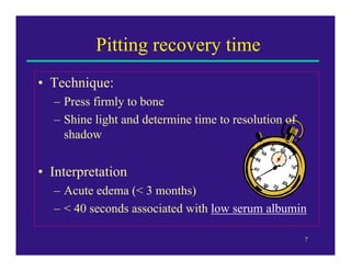 Pitting recovery time
• Technique:
  – Press firmly to bone
  – Shine light and determine time to resolution of
    shadow


• Interpretation
  – Acute edema (< 3 months)
  – < 40 seconds associated with low serum albumin

                                                      7
 