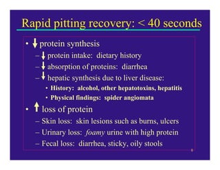 Rapid pitting recovery: < 40 seconds
•       protein synthesis
    –     protein intake: dietary history
    –     absorption of proteins: diarrhea
    –     hepatic synthesis due to liver disease:
         • History: alcohol, other hepatotoxins, hepatitis
         • Physical findings: spider angiomata
•       loss of protein
    – Skin loss: skin lesions such as burns, ulcers
    – Urinary loss: foamy urine with high protein
    – Fecal loss: diarrhea, sticky, oily stools
                                                             8
 