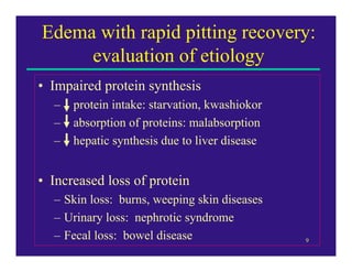 Edema with rapid pitting recovery:
     evaluation of etiology
• Impaired protein synthesis
  –   protein intake: starvation, kwashiokor
  –   absorption of proteins: malabsorption
  –   hepatic synthesis due to liver disease


• Increased loss of protein
  – Skin loss: burns, weeping skin diseases
  – Urinary loss: nephrotic syndrome
  – Fecal loss: bowel disease                  9
 