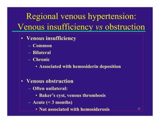 Regional venous hypertension:
Venous insufficiency vs obstruction
• Venous insufficiency
  – Common
  – Bilateral
  – Chronic
     • Associated with hemosiderin deposition


• Venous obstruction
  – Often unilateral:
     • Baker’s cyst, venous thrombosis
  – Acute (< 3 months)
     • Not associated with hemosiderosis        12
 