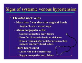 Signs of systemic venous hypertension
  • Elevated neck veins
    – More than 3 cm above the angle of Lewis
       • Angle of Lewis = sternal angle
    – Abdominojugular reflux
       • Suggests congestive heart failure
       • Press for 10 seconds firmly on abdomen
       • If neck veins fall after relief of pressure, then
         suggests congestive heart failure
    – Third heart sound
       • Listen with bell of stethoscope
       • Suggests congestive heart failure                   14
 