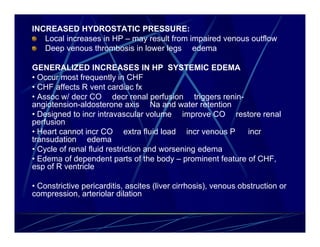 INCREASED HYDROSTATIC PRESSURE:
   Local increases in HP – may result from impaired venous outflow
   Deep venous thrombosis in lower legs edema

GENERALIZED INCREASES IN HP SYSTEMIC EDEMA
• Occur most frequently in CHF
• CHF affects R vent cardiac fx
• Assoc w/ decr CO decr renal perfusion triggers renin-
angiotension-aldosterone axis Na and water retention
• Designed to incr intravascular volume improve CO restore renal
perfusion
• Heart cannot incr CO extra fluid load incr venous P      incr
transudation edema
• Cycle of renal fluid restriction and worsening edema
• Edema of dependent parts of the body – prominent feature of CHF,
esp of R ventricle

• Constrictive pericarditis, ascites (liver cirrhosis), venous obstruction or
compression, arteriolar dilation
 