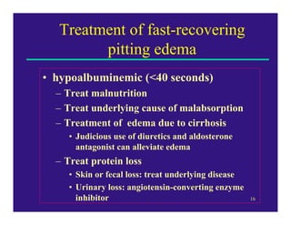 Treatment of fast-recovering
         pitting edema
• hypoalbuminemic (<40 seconds)
  – Treat malnutrition
  – Treat underlying cause of malabsorption
  – Treatment of edema due to cirrhosis
     • Judicious use of diuretics and aldosterone
       antagonist can alleviate edema
  – Treat protein loss
     • Skin or fecal loss: treat underlying disease
     • Urinary loss: angiotensin-converting enzyme
       inhibitor                                      16
 