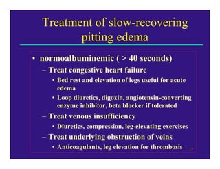 Treatment of slow-recovering
         pitting edema
• normoalbuminemic ( > 40 seconds)
  – Treat congestive heart failure
     • Bed rest and elevation of legs useful for acute
       edema
     • Loop diuretics, digoxin, angiotensin-converting
       enzyme inhibitor, beta blocker if tolerated
  – Treat venous insufficiency
     • Diuretics, compression, leg-elevating exercises
  – Treat underlying obstruction of veins
     • Anticoagulants, leg elevation for thrombosis      17
 