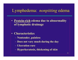 Lymphedema: nonpitting edema

• Protein-rich edema due to abnormality
  of lymphatic drainage

• Characteristics
  –   Nontender, painless
  –   Does not vary much during the day
  –   Ulceration rare
  –   Hyperkeratosis, thickening of skin
                                           18
 