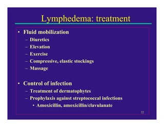 Lymphedema: treatment
• Fluid mobilization
   –   Diuretics
   –   Elevation
   –   Exercise
   –   Compressive, elastic stockings
   –   Massage


• Control of infection
   – Treatment of dermatophytes
   – Prophylaxis against streptococcal infections
      • Amoxicillin, amoxicillin/clavulanate
                                                    22
 