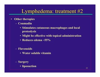 Lymphedema: treatment #2
• Other therapies
  – Coumadin
     • Stimulates cutaneous macrophages and local
       proteolysis
     • Might be effective with topical administration
     • Reduces edema ~55%

   – Flavenoids
      • Water soluble vitamin

   – Surgery
      • liposuction
                                                        23
 