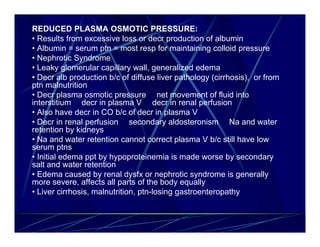 REDUCED PLASMA OSMOTIC PRESSURE:
• Results from excessive loss or decr production of albumin
• Albumin = serum ptn = most resp for maintaining colloid pressure
• Nephrotic Syndrome
• Leaky glomerular capillary wall, generalized edema
• Decr alb production b/c of diffuse liver pathology (cirrhosis), or from
ptn malnutrition
• Decr plasma osmotic pressure net movement of fluid into
interstitium decr in plasma V decr in renal perfusion
• Also have decr in CO b/c of decr in plasma V
• Decr in renal perfusion secondary aldosteronism Na and water
retention by kidneys
• Na and water retention cannot correct plasma V b/c still have low
serum ptns
• Initial edema ppt by hypoproteinemia is made worse by secondary
salt and water retention
• Edema caused by renal dysfx or nephrotic syndrome is generally
more severe, affects all parts of the body equally
• Liver cirrhosis, malnutrition, ptn-losing gastroenteropathy
 
