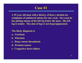 Case #1
A 55 year old man with a history of heavy alcohol use
complains of unilateral edema for one week. On exam he
has pitting edema of his left leg below the knee. His left
leg is tender. The skin of legs is not hyperpigmented.

The likely diagnosis is
a. Cirrhosis
b. Filariasis
c. Deep venous thrombosis
d. Prostate cancer
e. Congestive heart failure

                                                        29
 