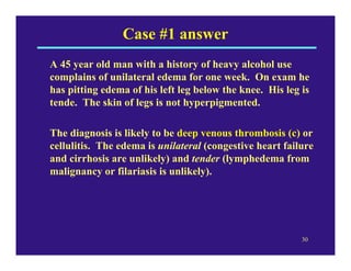 Case #1 answer
A 45 year old man with a history of heavy alcohol use
complains of unilateral edema for one week. On exam he
has pitting edema of his left leg below the knee. His leg is
tende. The skin of legs is not hyperpigmented.

The diagnosis is likely to be deep venous thrombosis (c) or
cellulitis. The edema is unilateral (congestive heart failure
and cirrhosis are unlikely) and tender (lymphedema from
malignancy or filariasis is unlikely).




                                                          30
 