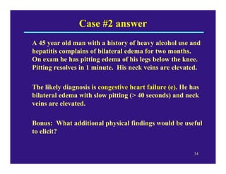 Case #2 answer
A 45 year old man with a history of heavy alcohol use and
hepatitis complains of bilateral edema for two months.
On exam he has pitting edema of his legs below the knee.
Pitting resolves in 1 minute. His neck veins are elevated.

The likely diagnosis is congestive heart failure (e). He has
bilateral edema with slow pitting (> 40 seconds) and neck
veins are elevated.

Bonus: What additional physical findings would be useful
to elicit?


                                                          34
 