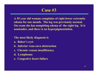 Case #3
A 55 year old woman complains of right lower extremity
edema for one month. The leg was previously normal.
On exam she has nonpitting edema of the right leg. It is
nontender, and there is no hyperpigmentation.

The most likely diagnosis is
a. Baker’s cyst
b. Inferior vena cava obstruction
c. Chronic venous insufficiency
d. Lymphoma
e. Congestive heart failure

                                                       35
 