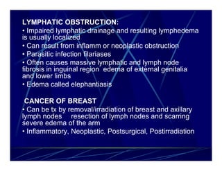 LYMPHATIC OBSTRUCTION:
• Impaired lymphatic drainage and resulting lymphedema
is usually localized
• Can result from inflamm or neoplastic obstruction
• Parasitic infection filariases
• Often causes massive lymphatic and lymph node
fibrosis in inguinal region edema of external genitalia
and lower limbs
• Edema called elephantiasis

 CANCER OF BREAST
• Can be tx by removal/irradiation of breast and axillary
lymph nodes resection of lymph nodes and scarring
severe edema of the arm
• Inflammatory, Neoplastic, Postsurgical, Postirradiation
 