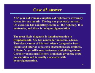 Case #3 answer
A 55 year old woman complains of right lower extremity
edema for one month. The leg was previously normal.
On exam she has nonpitting edema of the right leg. It is
nontender, and there is no hyperpigmentation.

The most likely diagnosis is lymphedema due to
lymphoma (d). She has nontender unilateral edema.
Therefore, causes of bilateral edema (congestive heart
failure and inferior vena cava obstruction) are unlikely.
A Baker’s cyst will cause tenderness and pitting edema.
Chronic venous insufficiency is unlikely given the acute
presentation and is usually associated with
hyperpigmentation.
                                                        36
 