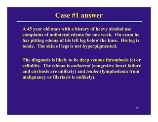 Case #1 answer
A 45 year old man with a history of heavy alcohol use
complains of unilateral edema for one week. On exam h...