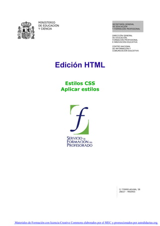 MINISTERIO
                                                                            SECRETARÍA GENERAL
                  DE EDUCACIÓN                                              DE EDUCACIÓN
                  Y CIENCIA                                                 Y FORMACIÓN PROFESIONAL


                                                                            DIRECCIÓN GENERAL
                                                                            DE EDUCACIÓN,
                                                                            FORMACIÓN PROFESIONAL
                                                                            E INNOVACIÓN EDUCATIVA

                                                                            CENTRO NACIONAL
                                                                            DE INFORMACIÓN Y
                                                                            COMUNICACIÓN EDUCATIVA




                               Edición HTML

                                     Estilos CSS
                                    Aplicar estilos




                                                                                  C/ TORRELAGUNA, 58
                                                                                  28027 - MADRID




Materiales de Formación con licencia Creative Commons elaborados por el MEC y promocionados por autodidactas.org
 