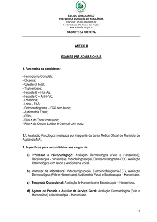 ESTADO DO MARANHÃO
PREFEITURA MUNICIPAL DE AÇAILÂNDIA
CNPJ/MF: 07.000.268/0001-72
Av. Santa Luzia, S/N, Parque das Nações
www.acailandia.ma.gov.br
GABINETE DA PREFEITA
12
ANEXO II
EXAMES PRÉ-ADMISSIONAIS
1. Para todos os candidatos:
- Hemograma Completo;
- Glicemia;
- Colesterol Total;
- Triglicerídeos;
- Hepatite B – Hbs Ag;
- Hepatite C – Anti HVC;
- Creatinina;
- Urina – EAS;
- Eletrocardiograma – ECG com laudo;
- Audiometria Tonal;
- Sífilis;
- Raio X do Tórax com laudo;
- Raio X da Coluna Lombar e Cervical com laudo;
1.1. Avaliação Psicológica (realizada por integrante da Junta Médica Oficial do Município de
Açailândia/MA).
2. Específicos para os candidatos aos cargos de:
a) Professor e Psicopedagogo: Avaliação Dermatológica (Pele e Hanseníase),
Baceloscopia - Hanseníase, Videolaringoscopia, Eletroencefalograma-EEG, Avaliação
Oftalmológica com laudo e Audiometria Vocal.
b) Instrutor de Informática: Videolaringoscopia, Eletroencefalograma-EEG, Avaliação
Dermatológica (Pele e Hanseníase), Audiometria Vocal e Baceloscopia – Hanseníase.
c) Terapeuta Ocupacional: Avaliação de Hanseníase e Baceloscopia – Hanseníase.
d) Agente de Portaria e Auxiliar de Serviço Geral: Avaliação Dermatológica (Pele e
Hanseníase) e Baceloscópia – Hanseníase.
 