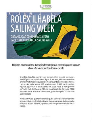 eSPorte



ROLEX ILHABELA
SAILING WEEk
ORGANIZAÇãO COMEMORA SuCESSO
DA 38ª ROLEX ILHABELA SAILING WEEk




 Disputas emocionantes, inovações tecnológicas e consolidação de todas as
                 classes foram os pontos altos do evento


        Grandes disputas no mar, com elevado nível técnico, inovações
        tecnológicas dentro e fora da água. A 38ª edição comprovou que
        a Rolex Ilhabela Sailing Week é o maior evento náutico da América
        Latina. Ao todo foram 152 veleiros com 1.300 participantes,
        regatas equilibradas disputadas em duas raias e bom público
        no Yacht Club de Ilhabela (YCI), no litoral paulista. Cerca de 2.800
        pessoas, entre atletas e convidados, passaram pelo YCI durante
        a competição

        A classe HPE25, que tem veleiros iguais como a S40, também foi
        bem sucedida em Ilhabela e teve a ilustre presença do bicampeão
        olímpico Robert Scheidt, que faturou seu primeiro título nesta
        classe.




                                       102
 