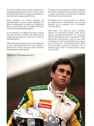 Um intenso trabalho físico e mental, semelhante ao     É importante que os pilotos de GP3 façam trabalho
realizado pelos pilotos de Fórmula 1, marca a rotina   físico diário semelhante ao dos pilotos de Fórmula
do brasileiro Pedro Nunes nos dias que antecedem o     1, porque isso facilita a transição para a categoria
início dos treinos coletivos da GP3 Series.            Profissional”, disse Pedro Nunes.

Pedro completou um intenso programa de                 O trabalho físico do piloto brasileiro em Marina
desenvolvimento muscular e cardio respiratório em      de Pietrasanta foi acompanhado por Giuseppe
Marina de Pietrasanta, na Itália, com o objetivo de    Sebatiani, que já trabalhou com o bicampeão
atingir o limite máximo de sua condição física já no   Fernando Alonso.
início do calendário oficial da categoria.
                                                       Novo carro – Em razão dos bons resultados
Já vinha fazendo um trabalho físico forte no Brasil,   obtidos na temporada passada, Pedro Nunes
mas esse intensivo em Marina de Pietrasanta foi        renovou contrato de patrocínio com a empresa
positivo porque concentrou meu foco no início do       OGX, de Eike Batista e com a equipe ART. Nesta
calendário da GP3.                                     temporada o time passou a usar as cores verde
                                                       e amarela, em razão da associação com a equipe
Passei vários dias pensando única e exclusivamente     Lotus de Fórmula 1. Na temporada 2011 Pedro
no meu desenvolvimento físico e isso também é          firmou, também, contrato de patrocínio com a
positivo para a mente. Sinto que estou muito bem       empresa Cacau Show e manteve, ainda, o apoio
preparado para esta temporada.                         do Grupo CGE.


 Pedro Nunes - GP3 Testing Barcelona 2011
 