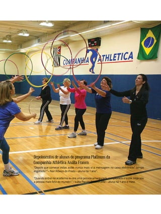 Depoimentos de alunos do programa Platinum da
Companhia Athletica Anália Franco.
"Depois que comecei estas aulas nunca mais vi a mensagem no caixa eletrônico:” tempo
esgotado!”– Nair Ribeiro do Prado – aluna há 1 ano”.

"Quando entrei na academia eu era uma pessoa amargurada, complexada e triste. Hoje sou
a pessoa mais feliz do mundo!” – Lídia Parotti Ribeiro Leite – aluna há 1 ano e meio.
 