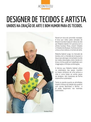 aCoNteCeu


DESIGNER DE TECIDOS E ARTISTA
uNIDOS NA CRIAÇãO DE ARTE E BOM HuMOR PARA OS TECIDOS.

                                         Painel em lona de caminhão reciclada.
                                         A lona que rodou pelas estradas do
                                         Brasil é transformada em obras de arte
                                         por Roberta Gabriel. Em parceria com o
                                         artista Gustavo Rosa, criaram Edições
                                         Limitadas de 20 peças. O artista assinou
                                         uma a uma e colocou o número de série.

                                         Roberta Gabriel surgiu no mercado de
                                         tecidos, com a intenção de enriquecer o
                                         leque que abrange o encantado mundo
                                         da moda e decoração, onde o tecido em
                                         lonas e linhos pode ser trabalhado com
                                         imaginação e infinitas combinações.

                                         A técnica que Roberta Gabriel utiliza
                                         na estamparia das peças, mantém
                                         os traços artísticos de uma pintura a
                                         mão e, como todas as outras peças
                                         da designer, são impressas de forma
                                         totalmente sustentável.

                                         Tanto os painéis quanto as almofadas,
                                         trazem motivos da coleção dos quadros
                                         com temas Banhistas e Bichos e
                                         já estão disponíveis nas revendas
                                         autorizadas.




                          Gustavo Rosa
 