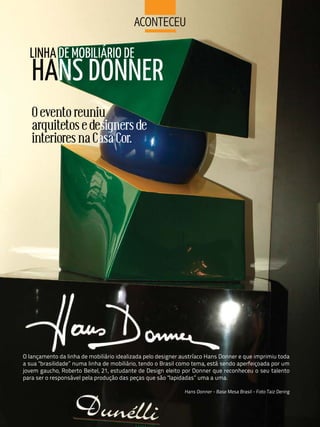 aCoNteCeu

  LINHA DE MOBILIáRIO DE
   HANS DONNER
   O evento reuniu
   arquitetos e designers de
   interiores na Casa Cor.




O lançamento da linha de mobiliário idealizada pelo designer austríaco Hans Donner e que imprimiu toda
a sua "brasilidade” numa linha de mobiliário, tendo o Brasil como tema, está sendo aperfeiçoada por um
jovem gaucho, Roberto Beitel, 21, estudante de Design eleito por Donner que reconheceu o seu talento
para ser o responsável pela produção das peças que são "lapidadas” uma a uma.

                                                             Hans Donner - Base Mesa Brasil - Foto Taiz Dering
 