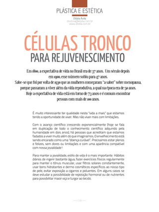 PlÁStiCa e eStÉtiCa
                                          Elódia Ávila
                                     doutora@elodia.com.br
                                       www.elodia.com.br




      CéLuLAS TRONCO
          PARA REJuVENESCIMENTO
       Em 1800, a expectativa de vida no Brasil era de 37 anos. Um século depois
                        em 1900, esse número subiu para 47 anos.
Sabe-se que foi por volta de 1930 que as mulheres começaram “a saber” sobre menopausa,
   porque passaram a viver além da vida reprodutiva, a qual na época era de 50 anos.
       Hoje a expectativa de vida está em torno de 73 anos e é comum encontrar
                               pessoas com mais de 100 anos.


           É muito interessante ter qualidade nesta "vida a mais” que estamos
           tendo a oportunidade de viver. Mas não viver mais com limitações.

           Com o avanço científico crescendo exponencialmente (hoje se fala
           em duplicação de todo o conhecimento científico adquirido pela
           humanidade em dois anos), há pessoas que acreditam que estamos
           fadados a viver muito além do que imaginamos. O envelhecimento está
           sendo encarado como uma "doença curável”. Precisamos estar plenos
           e felizes, sem dores ou limitações e com uma aparência compatível
           com nossa jovialidade!

           Para manter a jovialidade, estilo de vida é o mais importante. Hábitos
           diários de ingerir bastante água, fazer exercícios físicos regularmente
           para manter o tônus muscular, usar filtros solares constantemente,
           usar bons hidratantes e dermo cosméticos específicos ao nosso tipo
           de pele, evitar exposição a cigarros e poluentes. Em alguns casos se
           deve estudar a possibilidade de reposição hormonal ou de nutrientes
           para possibilitar maior viço e turgor ao tecido.




                                             116
 