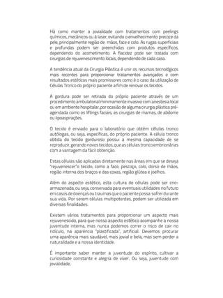 Há como manter a jovialidade com tratamentos com peelings
químicos, mecânicos ou à laser, evitando o envelhecimento precoce da
pele, principalmente região de mãos, face e colo. As rugas superficiais
e profundas podem ser preenchidas com produtos específicos,
dependendo do acometimento. A flacidez pode ser tratada com
cirurgias de rejuvenescimento locais, dependendo de cada caso.

A tendência atual da Cirurgia Plástica é unir os recursos tecnológicos
mais recentes para proporcionar tratamentos avançados e com
resultados estéticos mais promissores como é o caso da utilização de
Células Tronco do próprio paciente a fim de renovar os tecidos.

A gordura pode ser retirada do próprio paciente através de um
procedimento ambulatorial minimamente invasivo com anestesia local
ou em ambiente hospitalar, por ocasião de alguma cirurgia plástica pré-
agendada como os liftings faciais, as cirurgias de mamas, de abdome
ou lipoaspirações.

O tecido é enviado para o laboratório que obtém células tronco
autólogas, ou seja, específicas, do próprio paciente. A célula tronco
obtida do tecido gorduroso possui a mesma capacidade de se
reproduzir, gerando novos tecidos, que as células tronco embrionárias
com a vantagem da fácil obtenção.

Estas células são aplicadas diretamente nas áreas em que se deseja
"rejuvenescer”o tecido, como a face, pescoço, colo, dorso de mãos,
região interna dos braços e das coxas, região glútea e joelhos.

Além do aspecto estético, esta cultura de células pode ser crio-
armazenada, ou seja, conservada para eventuais utilidades no futuro
em casos de doenças ou traumas que o paciente possa sofrer durante
sua vida. Por serem células multipotentes, podem ser utilizada em
diversas finalidades.

Existem vários tratamentos para proporcionar um aspecto mais
rejuvenescido, para que nosso aspecto estético acompanhe a nossa
juventude interna, mas nunca podemos correr o risco de cair no
ridículo, na aparência "plastificada”, artificial. Devemos procurar
uma aparência mais saudável, mais jovial e bela, mas sem perder a
naturalidade e a nossa identidade.

É importante saber manter a juventude do espírito, cultivar a
curiosidade constante e alegria de viver. Ou seja, juventude com
jovialidade.
 