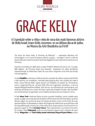 liliaN riSkalla
                                   lilian@lilianriskalla.com.br




    GRACE kELLy
A Exposição sobre a vida e obra de uma das mais famosas atrizes
de Hollywood, Grace Kelly, encerrou-se no último dia 10 de julho,
             no Museu da Arte Brasileira na FAAP.

  "Os Anos de Grace Kelly, A Princesa de Mônaco” - exposição fabulosa, em
  homenagem a um ícone de beleza, talento e graça - conseguiu narrar a vida de
  Grace Kelly de uma forma extremamente elegante e charmosa como merecia uma
  Princesa.

  O evento montado em 2007 pelo curador Frédéric Mitterrand reúniu em 14 salas,
  900 objetos da Princesa Grace que estavam dispostos em salas temáticas,
  representando as diferentes fases de sua vida e traçando uma linha do tempo
  cinematográfica.

  A sala Filadélfia mostrava a infância da atriz, através de vídeos caseiros da família
  e até mesmo um scrapbook montado pela própria atriz, com cartões de natal e
  fotos. Grace Patrícia Kelly Ingrid nasceu na Filadélfia, no estado da Pensilvânia,
  como a segunda filha de de Jack Kelly, filho de imigrantes irlandeses e de sua
  esposa Margaret Katherine Maier. Jack tornou-se milionário por conta própria, sua
  empresa de tijolos era a maior de todo o leste dos Estados Unidos. Jack também
  era conhecido por ter ganhado uma medalha olímpica de ouro tripla em remo.

  A Sala Nova York mostrava fotos da atriz quando trabalhou como modelo para
  ajudar a pagar seus estudos Na Academia Americana de Arte Dramática, quando
  decidiu seguir seu sonho de atuar em peças de teatro, assim como fotos de suas
  apresentações na Broadway e vídeos de programas televisivos que participou até
  ser descoberta pelo cinema, aos vinte e dois anos, Grace estreou no cinema em um
  pequeno papel no filme Fourteen Hours. Para representar a sua fase como atriz,
  foi criada a Sala Hollywood, onde se encontravam peças como cartazes de seus
  filmes, Mogambo com Clark Gable, Janela indiscreta, Disque M para Matar, ambos


                                              118
 