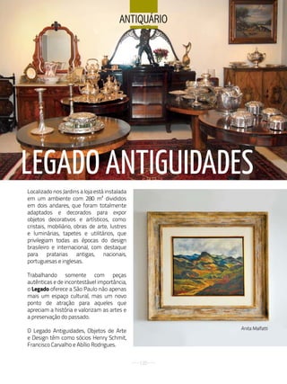 aNtiQuÁrio




LEGADO ANTIGuIDADES
Localizado nos Jardins a loja está instalada
em um ambiente com 280 m² divididos
em dois andares, que foram totalmente
adaptados e decorados para expor
objetos decorativos e artísticos, como:
cristais, mobiliário, obras de arte, lustres
e luminárias, tapetes e utilitários, que
privilegiam todas as épocas do design
brasileiro e internacional, com destaque
para pratarias antigas, nacionais,
portuguesas e inglesas.

Trabalhando somente com peças
autênticas e de incontestável importância,
o Legado oferece a São Paulo não apenas
mais um espaço cultural, mas um novo
ponto de atração para aqueles que
apreciam a história e valorizam as artes e
a preservação do passado.
                                                     Anita Malfatti
O Legado Antiguidades, Objetos de Arte
e Design têm como sócios Henry Schmit,
Francisco Carvalho e Abílio Rodrigues.


                                               120
 