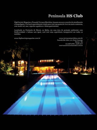 Península HS Club
High Society Magazine e Pousada Terraços Marinhos, lançam um novo conceito de atendimento
e hospedagem. Um local especialmente criado para você, que gosta de viver em meio a natureza,
com muito sol, mar, esportes aquáticos e ótima gastronomia.

Localizada na Peninsula de Maraú, na Bahia, em uma área de proteção ambiental, com
biodiversidade e belezas sem igual, você terá uma experiência inesquecível em todos os
sentidos.

www.highsocietymagazine.com.br                              www.terracosmarinhos.com.br
                                                          Fazenda São João, s/n, Praia Cassange
                                                                                    Marau - BA
                                                                     73 3258 4069 - 3258 4077
                                                            reservas@terracosmarinhos.com.br
 
