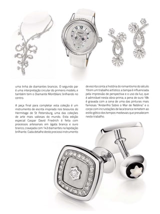 uma linha de diamantes brancos. O segundo par        de escrita conta a história do romantismo do século
é uma interpretação circular do primeiro modelo, e   19 em um trabalho artístico: a tampa é influenciada
também tem o Diamante Montblanc brilhando no         pela impressão de perspectiva e o uso da luz, que
centro.                                              é admirável nesta obra-prima; a pena de ouro 18k
                                                     é gravada com a cena de uma das pinturas mais
A peça final para completar esta coleção é um        famosas "Andarilho Sobre o Mar de Neblina” e o
instrumento de escrita inspirado nos tesouros do     corpo com incrustações de laca branca remetem ao
Hermitage de St Petersburg, uma das coleções         estilo gótico dos tempos medievais que prevalecem
de arte mais valiosas do mundo. Esta edição          neste trabalho.
especial Caspar David Friedrich é feita com
processos artesanais em ágata branca e ouro
branco, cravejada com 143 diamantes na lapidação
brilhante. Cada detalhe deste precioso instrumento
 