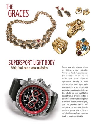 THE
GRACES




 SuPERSPORT LIGHT BODy
  Série limitada a 1000 unidades   Com a sua caixa robusta e leve
                                   em titânio, o seu mostrador
                                   "painel de bordo” realçado por
                                   três contadores em anel e a sua
                                   lunete com relevo serrilhado
                                   tipicamente   Bentley,   a    série
                                   limitada Supersports Light Body
                                   assemelha-se a um sofisticado
                                   automóvel coupé de alta potência.
                                   Em tributo às suas qualidades
                                   desportivas, a Breitling dotou-o
                                   de um sistema muito inteligente
                                   e exclusivo de contadores duplos,
                                   com um ponteiro central dos
                                   minutos e um contador de dois
                                   ponteiros que permite ler horas e
                                   minutos de uma só vez, tal como
                                   se vê as horas num relógio.
 