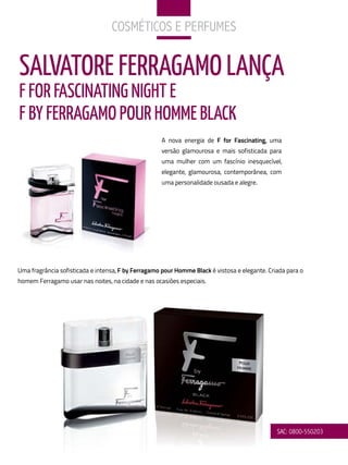 CoSMÉtiCoS e PerfuMeS


SALVATORE FERRAGAMO LANÇA
F FOR FASCINATING NIGHT E
F By FERRAGAMO POuR HOMME BLACk
                                                    A nova energia de F for Fascinating, uma
                                                    versão glamourosa e mais sofisticada para
                                                    uma mulher com um fascínio inesquecível,
                                                    elegante, glamourosa, contemporânea, com
                                                    uma personalidade ousada e alegre.




Uma fragrância sofisticada e intensa, F by Ferragamo pour Homme Black é vistosa e elegante. Criada para o
homem Ferragamo usar nas noites, na cidade e nas ocasiões especiais.




                                                                                               SaC: 0800-550203
 