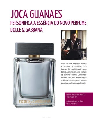 JOCA GuANAES
PERSONIFICA A ESSêNCIA DO NOVO PERFuME
DOLCE & GABBANA




                         Dono de uma elegância refinada
                         e moderna, o publicitário Joca
                         Guanaes foi escolhido pela marca
                         Dolce & Gabbana para ser o exemplo
                         do perfume "The One Gentleman”
                         no Brasil, uma nova fragrância para
                         o sedutor contemporâneo, com um
                         espírito arrojado de masculinidade.




                                espaço: restaurante arola 23
                                tivoli Hotels - SP

                                dolce & Gabbana no Brasil
                                0800 772 55 00




                 23
 