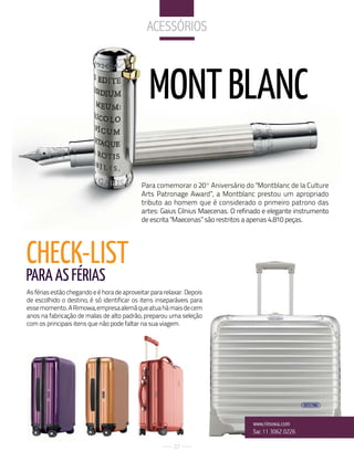 aCeSSórioS



                                               MONT BLANC

                                            Para comemorar o 20º Aniversário do "Montblanc de la Culture
                                            Arts Patronage Award”, a Montblanc prestou um apropriado
                                            tributo ao homem que é considerado o primeiro patrono das
                                            artes: Gaius Cilnius Maecenas. O refinado e elegante instrumento
                                            de escrita "Maecenas” são restritos a apenas 4.810 peças.




CHECk-LIST
PARA AS FéRIAS
As férias estão chegando e é hora de aproveitar para relaxar. Depois
de escolhido o destino, é só identificar os itens inseparáveis para
esse momento. A Rimowa, empresa alemã que atua há mais de cem
anos na fabricação de malas de alto padrão, preparou uma seleção
com os principais itens que não pode faltar na sua viagem.




                                                                                  www.rimowa.com
                                                                                  Sac 11 3062 0226

                                                        27
 