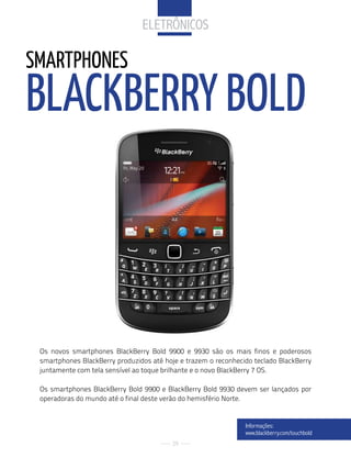 eletrÔNiCoS

SMARTPHONES
BLACkBERRy BOLD



 Os novos smartphones BlackBerry Bold 9900 e 9930 são os mais finos e poderosos
 smartphones BlackBerry produzidos até hoje e trazem o reconhecido teclado BlackBerry
 juntamente com tela sensível ao toque brilhante e o novo BlackBerry 7 OS.

 Os smartphones BlackBerry Bold 9900 e BlackBerry Bold 9930 devem ser lançados por
 operadoras do mundo até o final deste verão do hemisfério Norte.


                                                                informações:
                                                                www.blackberry.com/touchbold
                                          29
 