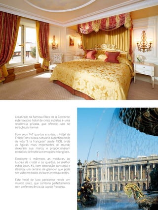 Localizado na famosa Place de la Concorde,
este luxuoso hotel de cinco estrelas é uma
residência privada, que oferece luxo no
coração parisiense.

Com seus 147 quartos e suites, o Hôtel de
Crillon Paris busca cultivar o autêntico estilo
de vida “à la française” desde 1909, onde
as figuras mais importantes do mundo
deixaram sua marca, e proporcionaram
episódios de história e emoções intangíveis.

Considere o mármore, as molduras, os
lustres de cristal e os quartos, ao melhor
estilo Louis XV, com decoração suntuosa e
clássica, um cenário de glamour que pode
ser visto em todos os bares e restaurantes.

Este hotel de luxo parisiense revela um
mundo único, que combina perfeitamente
com a efervescência da capital francesa.
 