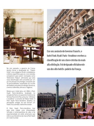 Em um anúncio do Governo Francês, o
                                                  hotel Park Hyatt Paris-Vendôme recebeu a
                                                  classificação de um cinco estrelas da mais
                                                  alta distinção. Foi designado oficialmente
No ano passado, o governo da França
decidiu tornar a designação de "Palace
                                                  um dos oito hotéis-palácio da França.
Hotel” uma categoria oficial e estabeleceu
critérios específicos para os cinco estrelas
competirem para serem nomeados como
"Distinction Palace”, afirmando que esta
nova classificação será concedida por um
júri de pessoas de prestígio, composto por
10 personalidades respeitadas do mundo
da hotelaria, arquitetura e design, literatura,
cinema e televisão, ciências e negócios.

Desde que o hotel abriu em 2002, o Park
Hyatt Paris-Vendôme, localizado no
coração de Paris e no epicentro histórico da
famosa Rue de la Paix, procurou "refrescar
e recalibrar” o conceito de Palace Hotel. O
Park Hyatt Paris-Vendôme desafiou as
percepções antigas, do que tornam um
hotel cinco estrelas realmente estelar.

O Park Hyatt Paris-Vendôme traz
para esta cidade uma interpretação
refinada e contemporânea do calor e da
espontaneidade do estilo americano que
está na quintessência da marca Park Hyatt
em nível mundial.
 