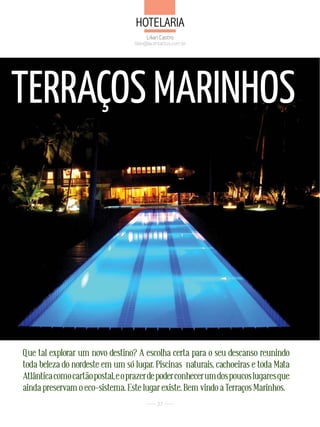 Hotelaria
                                        Lilian Castro
                                   lilian@acontactus.com.br




TERRAÇOS MARINHOS




Que tal explorar um novo destino? A escolha certa para o seu descanso reunindo
toda beleza do nordeste em um só lugar. Piscinas naturais, cachoeiras e toda Mata
Atlântica como cartão postal, e o prazer de poder conhecer um dos poucos lugares que
ainda preservam o eco-sistema. Este lugar existe. Bem vindo a Terraços Marinhos.
                                             37
 