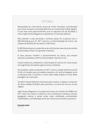 editorial
Necessidade de crescimento, busca de novos mercados, verticalização
com novos serviços e a entrada definitiva no universo das mídias digitais.
É com esse novo posicionamento, que no segundo ano de atividade, a
marca High Society Magazine se apresenta no mercado editorial.

Para atender a esta demanda, o primeiro passo foi a parceria com a
GB3 Marketing, que em 2011 assumiu a comercialização da marca, nas
cidades de Brasília, Rio de Janeiro e São Paulo.

A GB3 Marketing traz a experiência de profissionais executivos de vendas
acostumados a lidar com grandes empresas.

A nova parceria mantém o posicionamento da marca, que sempre
valorizou qualidade, conforto, exclusividade, requinte e luxo.

A partir deste ano, ampliamos a distribuição do veículo em novos locais,
nos segmentos de esporte, gastronomia e hotelaria.

As inovações serão constantes em 2011, como a criação da Península HS
CLUB, um projeto para convidados especiais, em local privilegiado junto
a natureza onde o conforto e o bem estar estão aliados as mais belas
paisagens de nosso país.

Também haverá editoriais exclusivos para mostrar a beleza e o requinte
de várias cidades do Brasil, para promover o turismo de luxo em outras
regiões.

High Society Magazine, um projeto que iniciou em outubro de 2008 e em
2011 está mais maduro, moderno e com constantes mudanças, sempre
agregando valores e dando ainda maior visibilidade, pontualidade,
credibilidade e confiabilidade junto aos nossos anunciantes e parceiros.


Fernando Jardim
Publisher




                                    4
 