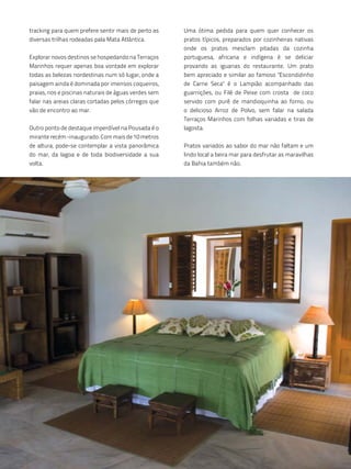 tracking para quem prefere sentir mais de perto as     Uma ótima pedida para quem quer conhecer os
diversas trilhas rodeadas pala Mata Atlântica.         pratos típicos, preparados por cozinheiras nativas
                                                       onde os pratos mesclam pitadas da cozinha
Explorar novos destinos se hospedando na Terraços      portuguesa, africana e indígena é se deliciar
Marinhos requer apenas boa vontade em explorar         provando as iguarias do restaurante. Um prato
todas as belezas nordestinas num só lugar, onde a      bem apreciado e similar ao famoso "Escondidinho
paisagem ainda é dominada por imensos coqueiros,       de Carne Seca" é o Lampião acompanhado das
praias, rios e piscinas naturais de águas verdes sem   guarnições, ou Filé de Peixe com crosta de coco
falar nas areias claras cortadas pelos córregos que    servido com purê de mandioquinha ao forno, ou
vão de encontro ao mar.                                o delicioso Arroz de Polvo, sem falar na salada
                                                       Terraços Marinhos com folhas variadas e tiras de
Outro ponto de destaque imperdível na Pousada é o      lagosta.
mirante recém -inaugurado. Com mais de 10 metros
de altura, pode-se contemplar a vista panorâmica       Pratos variados ao sabor do mar não faltam e um
do mar, da lagoa e de toda biodiversidade a sua        lindo local a beira mar para desfrutar as maravilhas
volta.                                                 da Bahia também não.
 