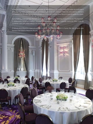 A nova atração da Corinthia é uma propriedade de referência e junta-se aos melhores hotéis de 5 estrelas e
de luxo em Londres. Combinando uma grandeza tradicional com motivos modernos, este destino vitoriano
remodelado de forma luxuosa, está localizado no coração de Londres, perto das principais atrações da cidade.


Garry Hollihead, com estrelas Michelin em três estabelecimentos diferentes, está à frente do "The Northall”.
O restaurante combina o melhor dos produtos artesanais britânicos, incluindo carne de chifre curto de
Cumbrian, com uma vasta seleção de vinhos orgânicos e biodinâmicos.


O Restaurante Massimo, especializado em frutos do mar Mediterrânicos e o Oyster Bar são dirigidos pelo
famoso Chef Italiano Massimo Riccioli.
 