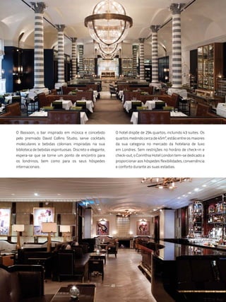 O Bassoon, o bar inspirado em música e concebido                O hotel dispõe de 294 quartos, incluindo 43 suites. Os
pelo premiado David Collins Studio, serve cocktails             quartos medindo cerca de 45m², estão entre os maiores
moleculares e bebidas coloniais inspiradas na sua               da sua categoria no mercado da hotelaria de luxo
biblioteca de bebidas espirituosas. Discreto e elegante,        em Londres. Sem restrições no horário de check-in e
espera-se que se torne um ponto de encontro para                check-out, o Corinthia Hotel London tem-se dedicado a
os londrinos, bem como para os seus hóspedes                    proporcionar aos hóspedes flexibilidades, conveniência
internacionais.                                                 e conforto durante as suas estadias.




                                                           48
 