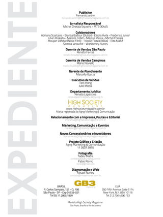 Publisher
                                         Fernando Jardim
                        fernando.jardim@highsocietymagazine.com.br

                                  Jornalista Responsável


EXPEDIENT                Michel Chelala Siqueira - MTB 30445

                                         Colaboradores
       Adriana Scartaris - Bianca Balfour (Dubai) - Elodia Ávila - Frederico Junior
            Lilian Riskalla - Marcos Collet - Marcus Vieira - Michel Chelala
            Moujan Vahdat (Nova York) - Nicole Pozza (Itália) - Rita Maluf
                          Samira Jarouche - Wanderley Nunes
                            Gerente de Vendas São Paulo
                                         Renato Ferraz
                          renato.ferraz@highsocietymagazine.com.br

                            Gerente de Vendas Campinas
                                         Mário Noviello
                         mario.noviello@highsocietymagazine.com.br

                               Gerente de Atendimento
                                         Marcello Garcia
                                   Executivo de Vendas
                                             Toni Hong
                                            Julio Motta
                                  Departamento Jurídico
                                       Renata Lapastina
                              renatalapastina@adv.oabsp.org.br

                              HIGH SOCIETY
                              M      A     G     A    Z     I    N       E
                           www.highsocietymagazine.com.br
                   Marca registrada da Agng Marketing & Comunicação

               Relacionamento com a Imprensa, Pautas e Editorial
                           imprensa@highsocietymagazine.com.br

                        Marketing, Comunicação e Eventos
                           marketing@highsocietymagazine.com.br

                       Novos Concessionários e Investidores
                          atendimento@highsocietymagazine.com.br

                               Projeto Gráfico e Criação
                            Agng Marketing & Comunicação
                                   11 3537 3975
                                           Fotografia
                                          Tadeu Mafra
                                  contato@tadeumafra.com.br
                                           Fabio Risnic
                                         risnic@gmail.com

                                   Diagramação e Web
                                          Misael Nunes
                                  contato@misaelnunes.com.br



                     BRASIL
                                      GB3            marketing                       EUA
        R. Carlos Sampaio, 157 - Cj. 106                                 350 Fifth Avenue Suite 5114
        São Paulo - SP - Cep 01333-021                                    New York, N.Y. USA 10118
              Tel 55.11.2865.1899                                           Tel 212.736.4300 *63

                              Revista High Society Magazine
                                  São Paulo, Brasília e Rio de Janeiro
 