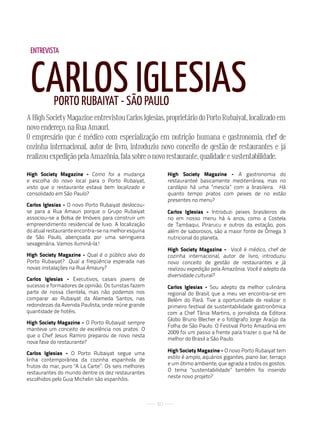 ENTREVISTA



 CARLOS IGLESIAS
           PORTO RuBAIyAT - SãO PAuLO
A High Society Magazine entrevistou Carlos Iglesias, proprietário do Porto Rubaiyat, localizado em
novo endereço, na Rua Amauri.
O empresário que é médico com especialização em nutrição humana e gastronomia, chef de
cozinha internacional, autor de livro, introduziu novo conceito de gestão de restaurantes e já
realizou expedição pela Amazônia, fala sobre o novo restaurante, qualidade e sustentabilidade.

High Society Magazine - Como foi a mudança                High Society Magazine - A gastronomia do
e escolha do novo local para o Porto Rubaiyat,            restauranteé basicamente mediterrânea, mas no
visto que o restaurante estava bem localizado e           cardápio há uma “mescla” com a brasileira. Há
consolidado em São Paulo?                                 quanto tempo pratos com peixes de rio estão
                                                          presentes no menu?
Carlos Iglesias - O novo Porto Rubaiyat deslocou-
se para a Rua Amauri porque o Grupo Rubaiyat              Carlos Iglesias - Introduzi peixes brasileiros de
associou-se a Bolsa de Imóveis para construir um          rio em nosso menu há 4 anos, como a Costela
empreendimento residencial de luxo. A localização         de Tambaqui, Pirarucu e outros da estação, pois
do atual restaurante encontra-se na melhor esquina        além de saborosos, são a maior fonte de Ômega 3
de São Paulo, abençoada por uma seringueira               nutricional do planeta.
sexagenária. Vamos iluminá-la!
                                                          High Society Magazine - Você é médico, chef de
High Society Magazine - Qual é o público alvo do          cozinha internacional, autor de livro, introduziu
Porto Rubaiyat? Qual a freqüência esperada nas            novo conceito de gestão de restaurantes e já
novas instalações na Rua Amaury?                          realizou expedição pela Amazônia. Você é adepto da
                                                          diversidade cultural?
Carlos Iglesias - Executivos, casais jovens de
sucesso e formadores de opinião. Os turistas fazem        Carlos Iglesias - Sou adepto da melhor culinária
parte de nossa clientela, mas não podemos nos             regional do Brasil, que a meu ver encontra-se em
comparar ao Rubaiyat da Alameda Santos, nas               Belém do Pará. Tive a oportunidade de realizar o
redondezas da Avenida Paulista, onde reúne grande         primeiro festival de sustentabilidade gastronômica
quantidade de hotéis.                                     com a Chef Tânia Martins, o jornalista da Editora
                                                          Globo Bruno Blecher e o fotógrafo Jorge Araújo da
High Society Magazine - O Porto Rubaiyat sempre
                                                          Folha de São Paulo. O Festival Porto Amazônia em
manteve um conceito de excelência nos pratos. O
                                                          2009 foi um passo a frente para trazer o que há de
que o Chef Jesus Ramiro preparou de novo nesta
                                                          melhor do Brasil a São Paulo.
nova fase do restaurante?
                                                          High Society Magazine - O novo Porto Rubaiyat tem
Carlos Iglesias - O Porto Rubaiyat segue uma
linha contemporânea da cozinha espanhola de               estilo é amplo, aquários gigantes, piano bar, terraço
frutos do mar, puro "A La Carte”. Os seis melhores        e um ótimo ambiente, que agrada a todos os gostos.
restaurantes do mundo dentre os dez restaurantes          O tema "sustentabilidade” também foi inserido
escolhidos pelo Guia Michelin são espanhóis.              neste novo projeto?




                                                     50
 